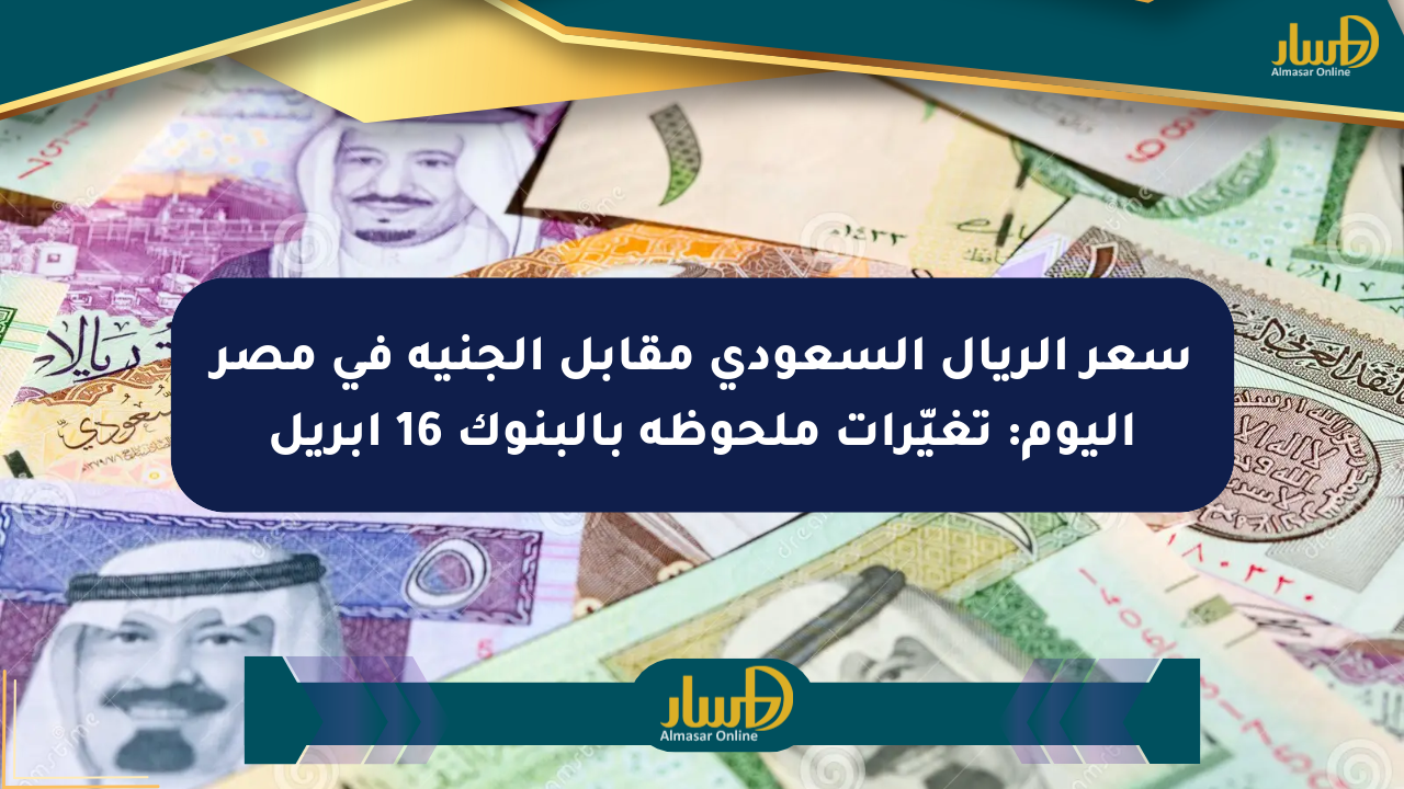 سعر الريال السعودي مقابل الجنيه في مصر اليوم: تغيّرات ملحوظة بالبنوك 16 أبريل